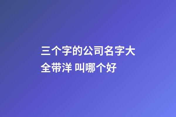 三个字的公司名字大全带洋 叫哪个好-第1张-公司起名-玄机派